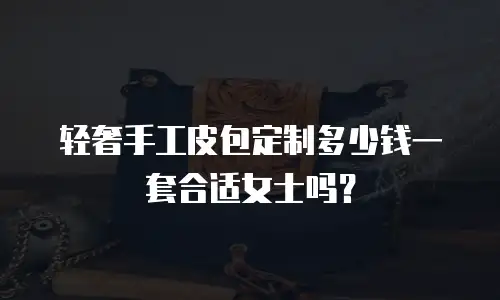 轻奢手工皮包定制多少钱一套合适女士吗？