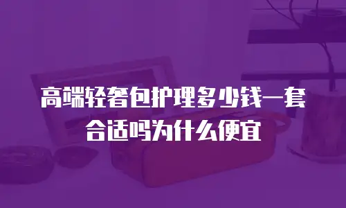 高端轻奢包护理多少钱一套合适吗为什么便宜