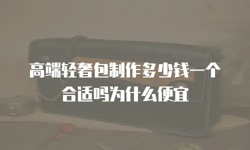 高端轻奢包制作多少钱一个合适吗为什么便宜