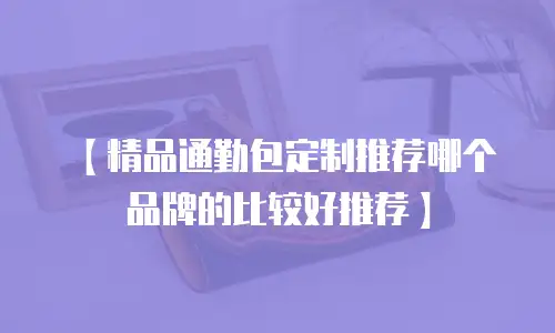 【精品通勤包定制推荐哪个品牌的比较好推荐】