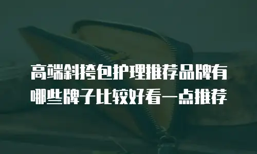 高端斜挎包护理推荐品牌有哪些牌子比较好看一点推荐