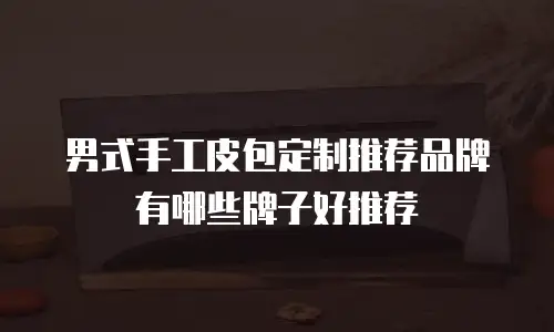 男式手工皮包定制推荐品牌有哪些牌子好推荐