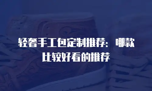 轻奢手工包定制推荐：哪款比较好看的推荐