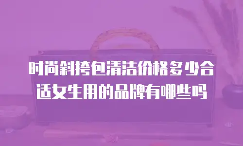 时尚斜挎包清洁价格多少合适女生用的品牌有哪些吗