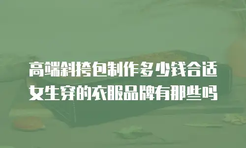 高端斜挎包制作多少钱合适女生穿的衣服品牌有那些吗