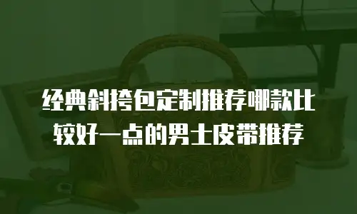 经典斜挎包定制推荐哪款比较好一点的男士皮带推荐
