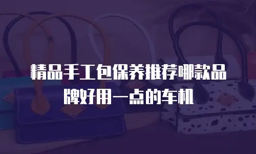 精品手工包保养推荐哪款品牌好用一点的车机