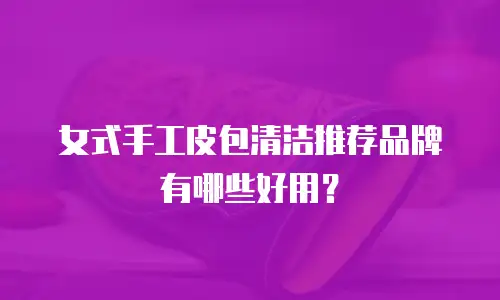 女式手工皮包清洁推荐品牌有哪些好用？