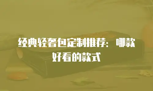 经典轻奢包定制推荐：哪款好看的款式