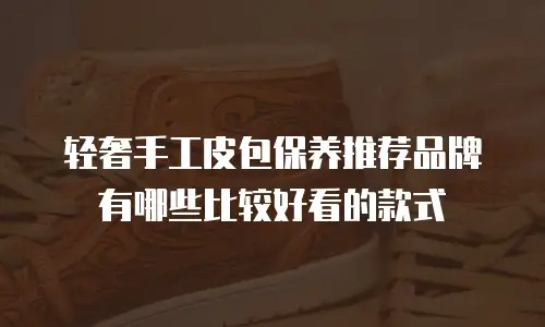 轻奢手工皮包保养推荐品牌有哪些比较好看的款式
