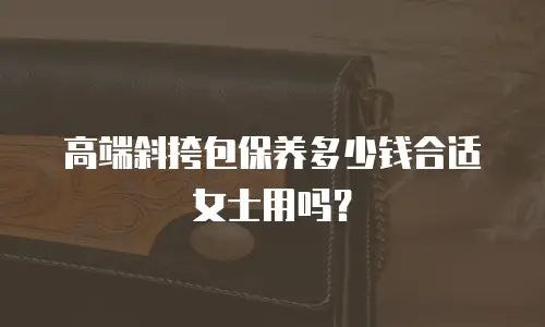 高端斜挎包保养多少钱合适女士用吗？