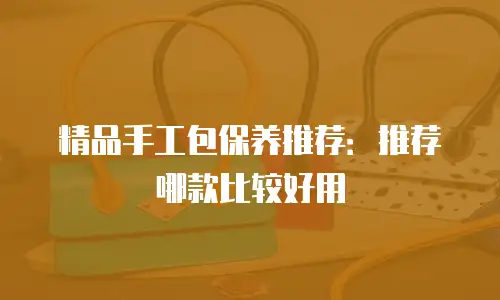 精品手工包保养推荐：推荐哪款比较好用