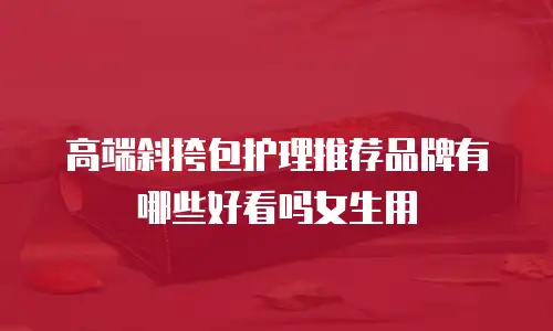 高端斜挎包护理推荐品牌有哪些好看吗女生用