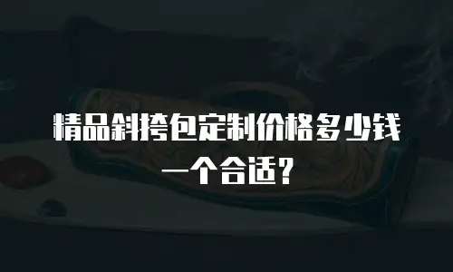 精品斜挎包定制价格多少钱一个合适？