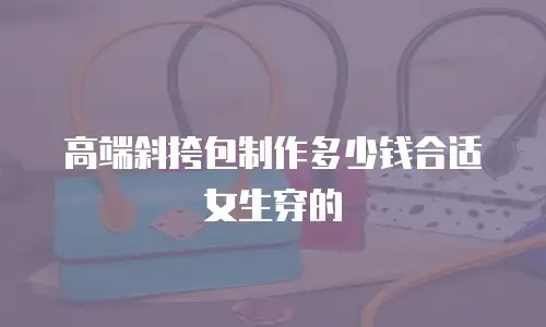 高端斜挎包制作多少钱合适女生穿的
