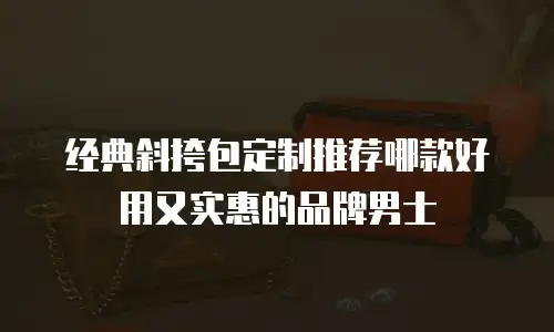 经典斜挎包定制推荐哪款好用又实惠的品牌男士