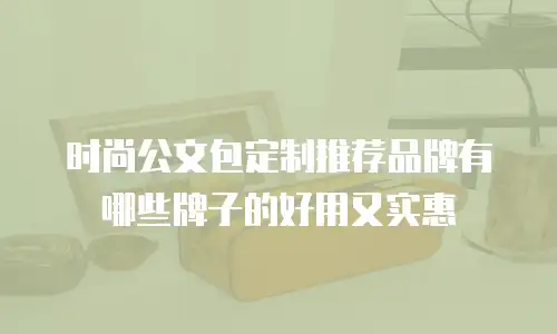时尚公文包定制推荐品牌有哪些牌子的好用又实惠
