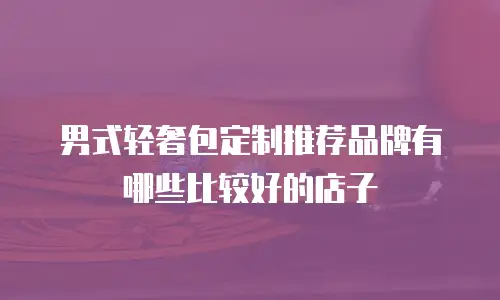男式轻奢包定制推荐品牌有哪些比较好的店子