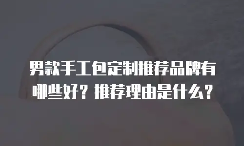 男款手工包定制推荐品牌有哪些好？推荐理由是什么？