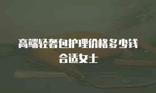 高端轻奢包护理价格多少钱合适女士