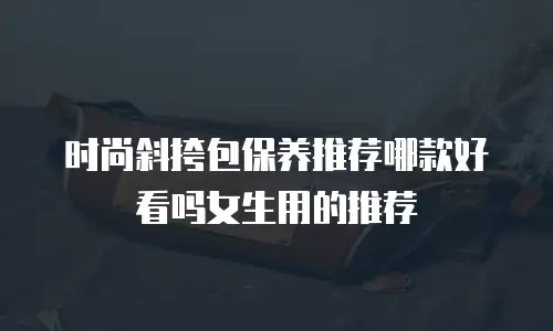 时尚斜挎包保养推荐哪款好看吗女生用的推荐