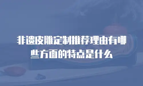 非遗皮雕定制推荐理由有哪些方面的特点是什么