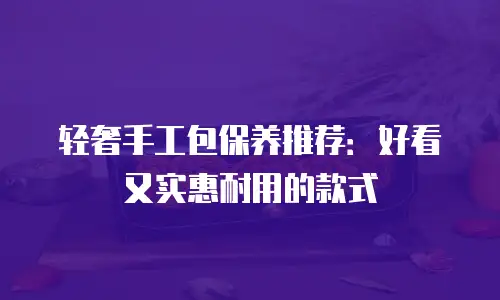 轻奢手工包保养推荐：好看又实惠耐用的款式