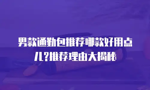 男款通勤包推荐哪款好用点儿?推荐理由大揭秘