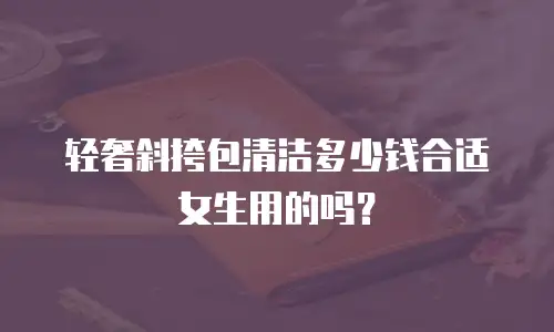 轻奢斜挎包清洁多少钱合适女生用的吗？