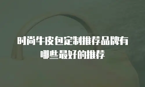 时尚牛皮包定制推荐品牌有哪些最好的推荐