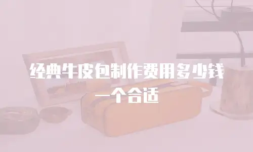 经典牛皮包制作费用多少钱一个合适