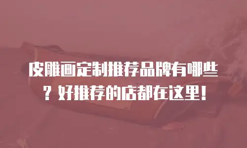 皮雕画定制推荐品牌有哪些？好推荐的店都在这里！