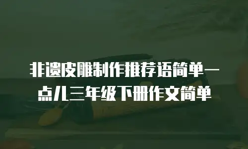 非遗皮雕制作推荐语简单一点儿三年级下册作文简单