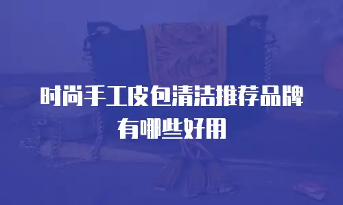 时尚手工皮包清洁推荐品牌有哪些好用