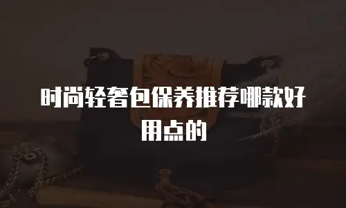 时尚轻奢包保养推荐哪款好用点的