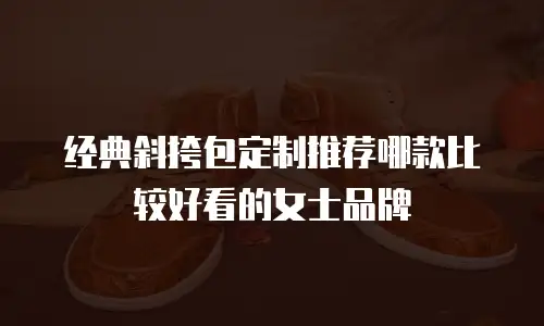 经典斜挎包定制推荐哪款比较好看的女士品牌