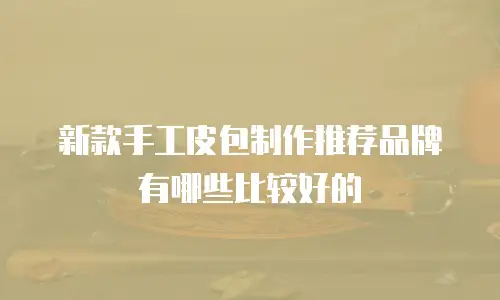 新款手工皮包制作推荐品牌有哪些比较好的
