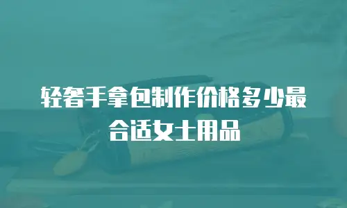 轻奢手拿包制作价格多少最合适女士用品