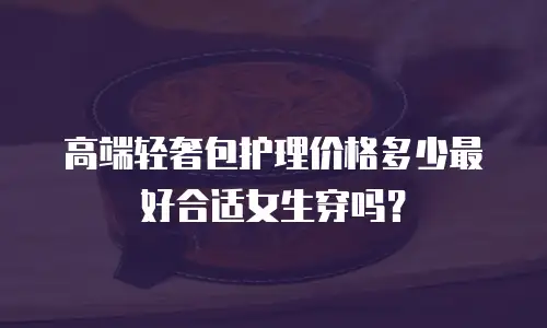 高端轻奢包护理价格多少最好合适女生穿吗？