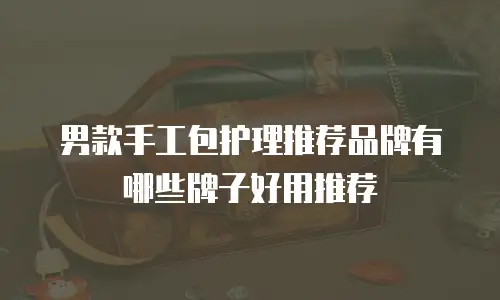 男款手工包护理推荐品牌有哪些牌子好用推荐