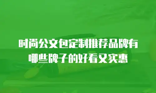 时尚公文包定制推荐品牌有哪些牌子的好看又实惠