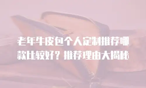 老年牛皮包个人定制推荐哪款比较好？推荐理由大揭秘