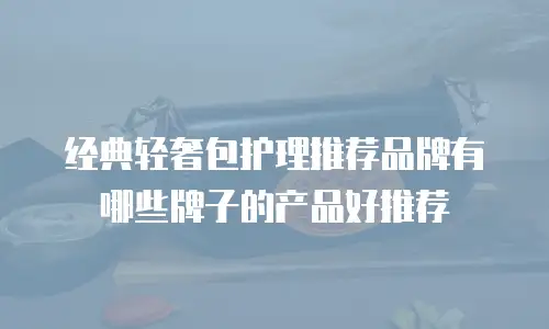 经典轻奢包护理推荐品牌有哪些牌子的产品好推荐