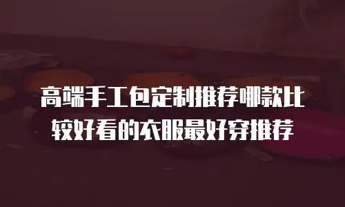 高端手工包定制推荐哪款比较好看的衣服最好穿推荐