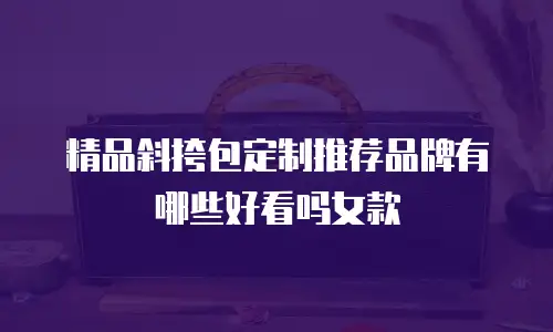 精品斜挎包定制推荐品牌有哪些好看吗女款