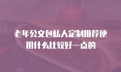 老年公文包私人定制推荐使用什么比较好一点的