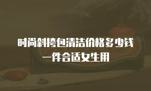 时尚斜挎包清洁价格多少钱一件合适女生用
