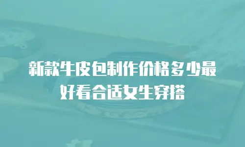 新款牛皮包制作价格多少最好看合适女生穿搭