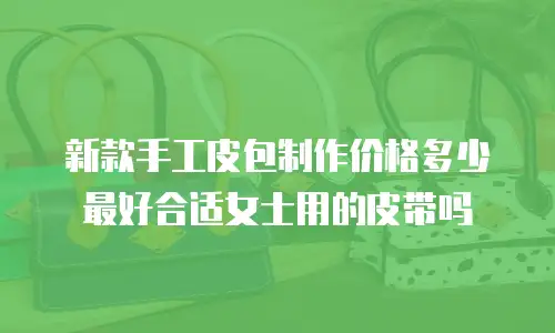 新款手工皮包制作价格多少最好合适女士用的皮带吗