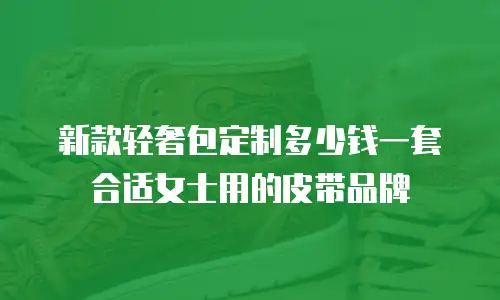 新款轻奢包定制多少钱一套合适女士用的皮带品牌